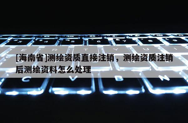 [海南省]測繪資質直接注銷，測繪資質注銷后測繪資料怎么處理