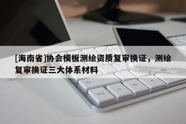 [海南省]協會模板測繪資質復審換證，測繪復審換證三大體系材料