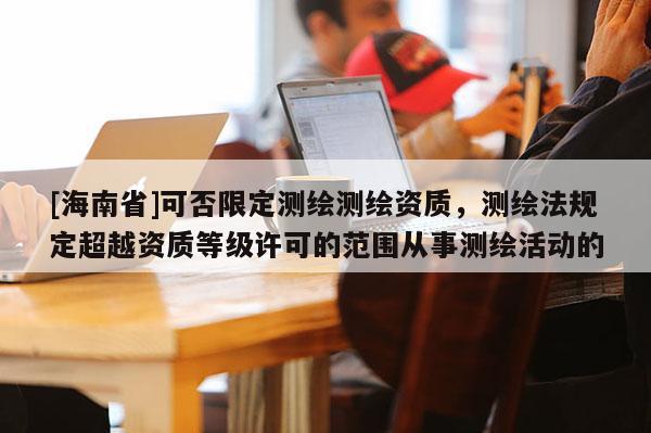 [海南省]可否限定測(cè)繪測(cè)繪資質(zhì)，測(cè)繪法規(guī)定超越資質(zhì)等級(jí)許可的范圍從事測(cè)繪活動(dòng)的
