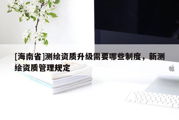 [海南省]測繪資質升級需要哪些制度，新測繪資質管理規定