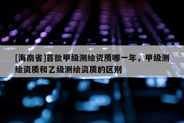 [海南省]首批甲級測繪資質哪一年，甲級測繪資質和乙級測繪資質的區別