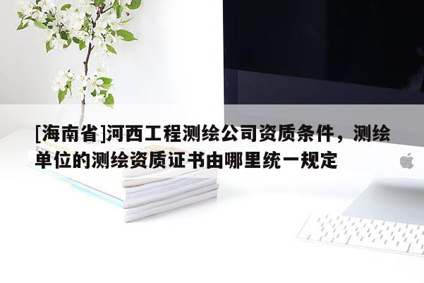 [海南省]河西工程測繪公司資質條件，測繪單位的測繪資質證書由哪里統一規定