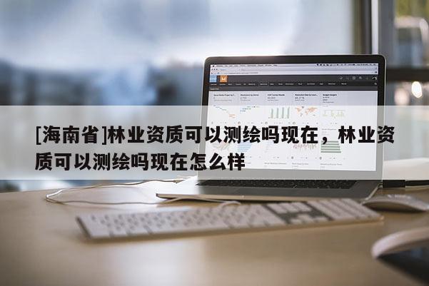 [海南省]林業資質可以測繪嗎現在，林業資質可以測繪嗎現在怎么樣