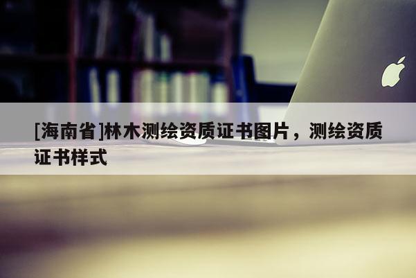 [海南省]林木測繪資質證書圖片，測繪資質證書樣式