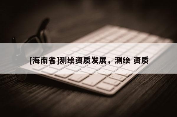 [海南省]測繪資質(zhì)發(fā)展，測繪 資質(zhì)