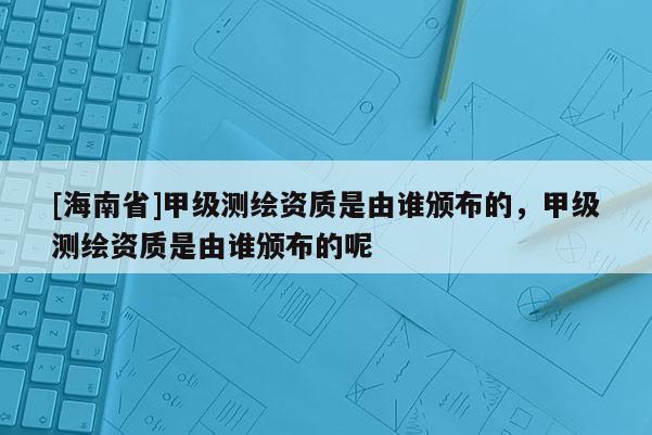 [海南省]甲級測繪資質是由誰頒布的，甲級測繪資質是由誰頒布的呢
