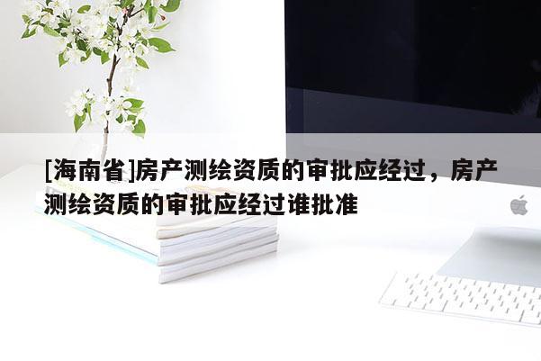 [海南省]房產測繪資質的審批應經過，房產測繪資質的審批應經過誰批準