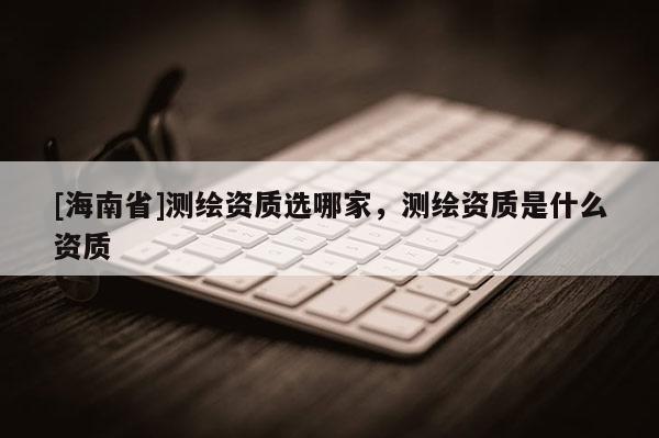 [海南省]測繪資質選哪家，測繪資質是什么資質