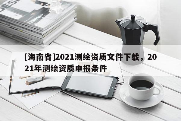 [海南省]2021測(cè)繪資質(zhì)文件下載，2021年測(cè)繪資質(zhì)申報(bào)條件