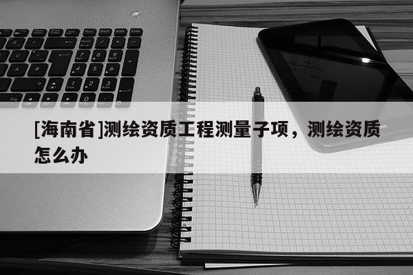 [海南省]測繪資質工程測量子項，測繪資質怎么辦