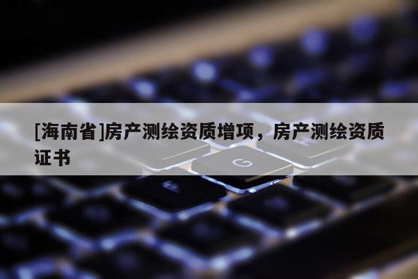 [海南省]房產(chǎn)測繪資質(zhì)增項(xiàng)，房產(chǎn)測繪資質(zhì)證書