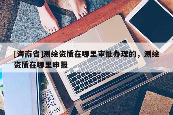 [海南省]測繪資質(zhì)在哪里審批辦理的，測繪資質(zhì)在哪里申報