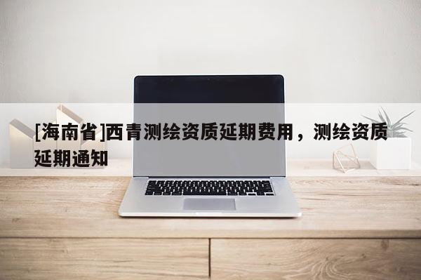 [海南省]西青測繪資質(zhì)延期費用，測繪資質(zhì)延期通知