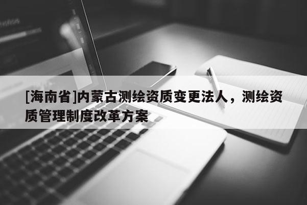 [海南省]內蒙古測繪資質變更法人，測繪資質管理制度改革方案