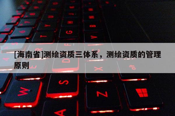 [海南省]測繪資質三體系，測繪資質的管理原則