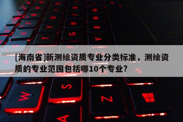 [海南省]新測繪資質專業分類標準，測繪資質的專業范圍包括哪10個專業?