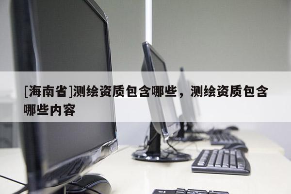 [海南省]測繪資質包含哪些，測繪資質包含哪些內容