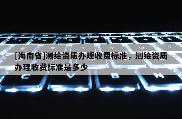 [海南省]測繪資質(zhì)辦理收費標準，測繪資質(zhì)辦理收費標準是多少