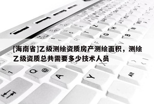 [海南省]乙級(jí)測(cè)繪資質(zhì)房產(chǎn)測(cè)繪面積，測(cè)繪乙級(jí)資質(zhì)總共需要多少技術(shù)人員