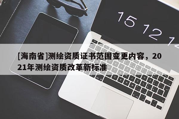 [海南省]測繪資質證書范圍變更內容，2021年測繪資質改革新標準