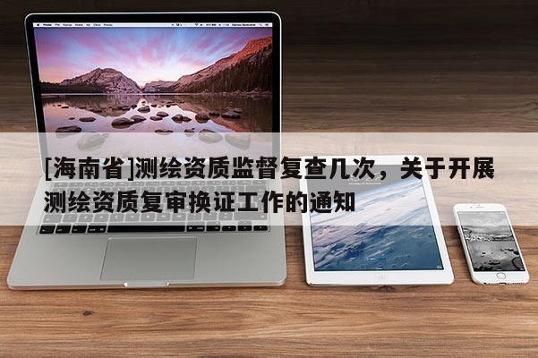 [海南省]測繪資質監督復查幾次，關于開展測繪資質復審換證工作的通知