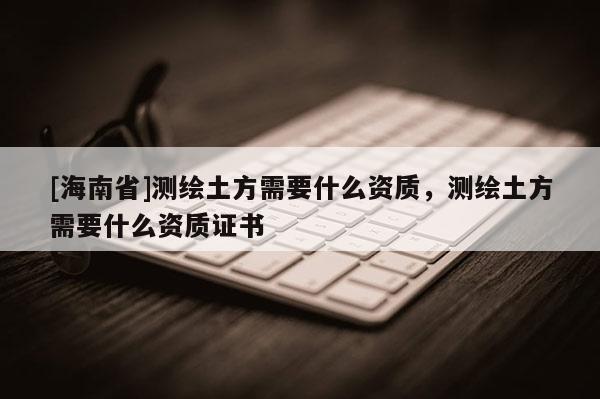 [海南省]測繪土方需要什么資質，測繪土方需要什么資質證書