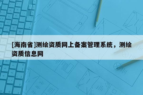 [海南省]測繪資質(zhì)網(wǎng)上備案管理系統(tǒng)，測繪資質(zhì)信息網(wǎng)