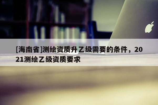 [海南省]測(cè)繪資質(zhì)升乙級(jí)需要的條件，2021測(cè)繪乙級(jí)資質(zhì)要求