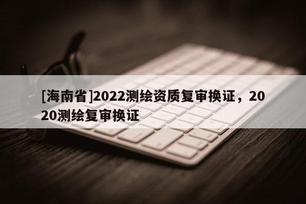 [海南省]2022測繪資質復審換證，2020測繪復審換證