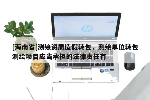 [海南省]測繪資質造假轉包，測繪單位轉包測繪項目應當承擔的法律責任有
