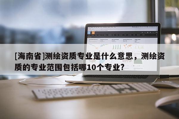 [海南省]測繪資質專業是什么意思，測繪資質的專業范圍包括哪10個專業?