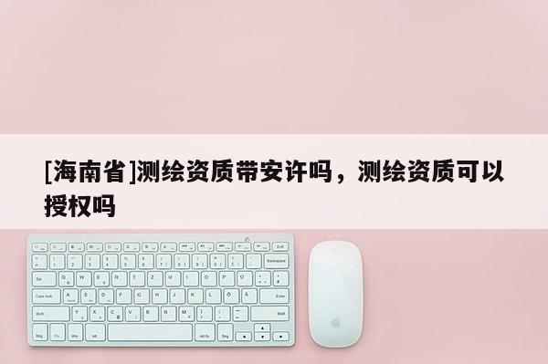 [海南省]測繪資質帶安許嗎，測繪資質可以授權嗎