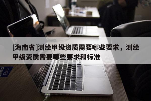 [海南省]測繪甲級資質需要哪些要求，測繪甲級資質需要哪些要求和標準