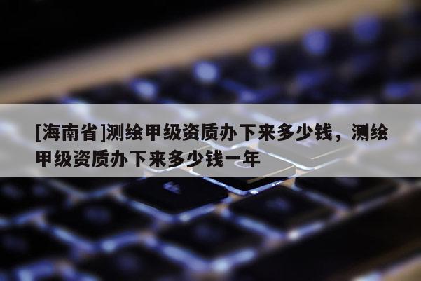 [海南省]測(cè)繪甲級(jí)資質(zhì)辦下來多少錢，測(cè)繪甲級(jí)資質(zhì)辦下來多少錢一年