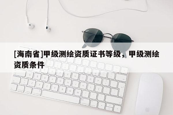 [海南省]甲級測繪資質(zhì)證書等級，甲級測繪資質(zhì)條件