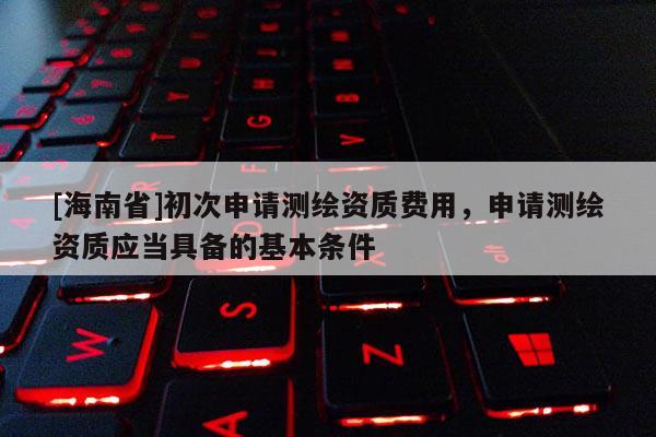 [海南省]初次申請測繪資質費用，申請測繪資質應當具備的基本條件
