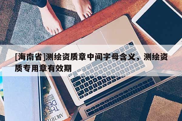[海南省]測繪資質章中間字母含義，測繪資質專用章有效期