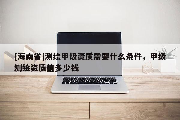 [海南省]測繪甲級資質需要什么條件，甲級測繪資質值多少錢