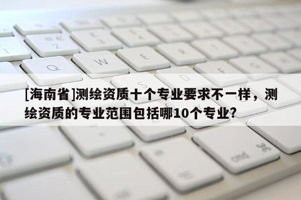 [海南省]測繪資質十個專業要求不一樣，測繪資質的專業范圍包括哪10個專業?