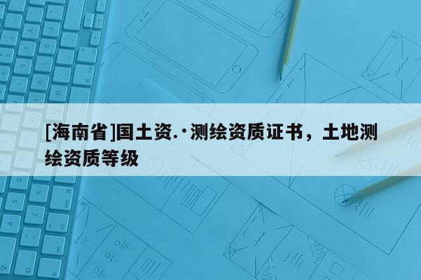 [海南省]國土資.·測繪資質證書，土地測繪資質等級