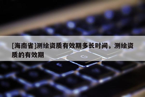 [海南省]測繪資質(zhì)有效期多長時間，測繪資質(zhì)的有效期