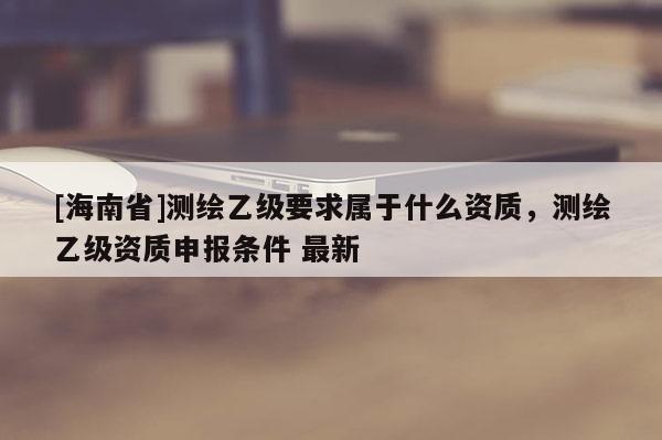 [海南省]測繪乙級要求屬于什么資質，測繪乙級資質申報條件 最新