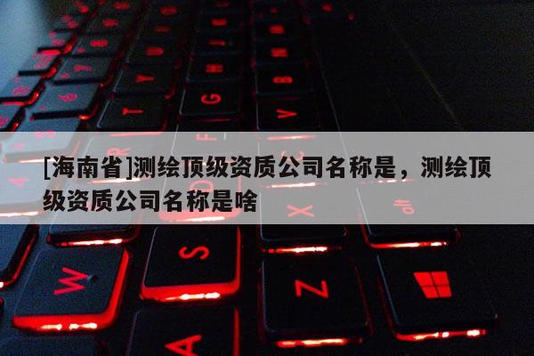[海南省]測繪頂級資質公司名稱是，測繪頂級資質公司名稱是啥