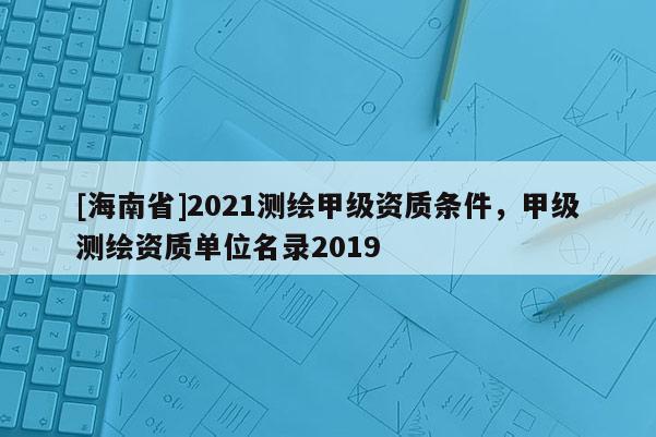 [海南省]2021測繪甲級資質條件，甲級測繪資質單位名錄2019