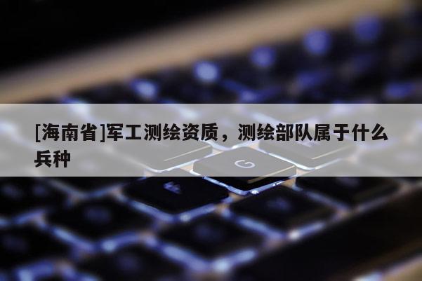 [海南省]軍工測繪資質，測繪部隊屬于什么兵種