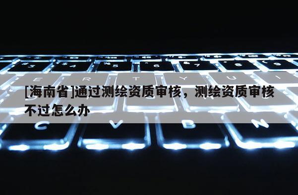 [海南省]通過測繪資質審核，測繪資質審核不過怎么辦