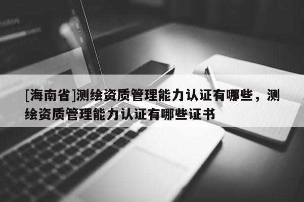 [海南省]測繪資質管理能力認證有哪些，測繪資質管理能力認證有哪些證書