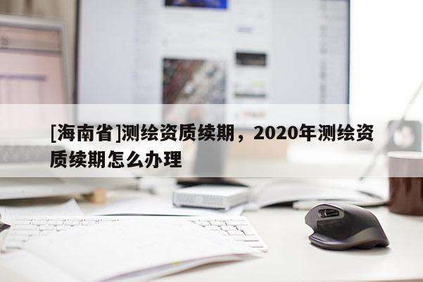 [海南省]測繪資質續期，2020年測繪資質續期怎么辦理
