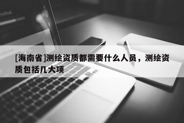 [海南省]測繪資質都需要什么人員，測繪資質包括幾大項