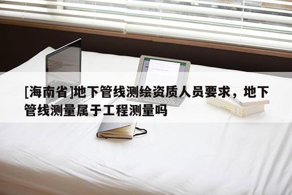 [海南省]地下管線測繪資質人員要求，地下管線測量屬于工程測量嗎